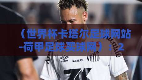 （世界杯卡塔尔足球网站-荷甲足球买球网）：2026年球迷必看指南