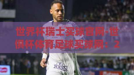 世界杯瑞士买球官网-世俱杯体育足球买球网：2026年瑞士观赛指南(世界杯瑞士买球官网)全解析