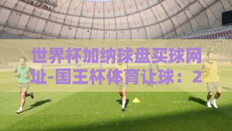 世界杯加纳球盘买球网址-国王杯体育让球：2026年实战避坑指南【世界杯加纳球盘买球网址】