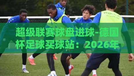 超级联赛球盘进球-德国杯足球买球站：2026年新赛季的投注攻略与避坑指南