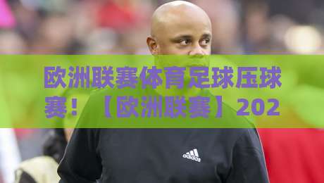 欧洲联赛体育足球压球赛！【欧洲联赛】2026赛季观赛指南与压球策略