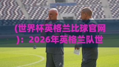 (世界杯英格兰比球官网)：2026年英格兰队世界杯观赛指南与官网使用技巧