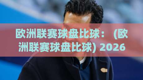 欧洲联赛球盘比球： (欧洲联赛球盘比球) 2026赛季你必须懂的底层逻辑