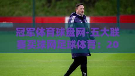 冠军体育球盘网-五大联赛买球网足球体育：2026赛季五大联赛投注新趋势（冠军体育球盘网）