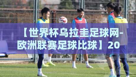 【世界杯乌拉圭足球网-欧洲联赛足球比球】2026年最新视角：乌拉圭足球网如何重塑欧洲联赛比分解读