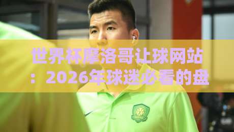 世界杯摩洛哥让球网站：2026年球迷必看的盘口分析与避坑指南