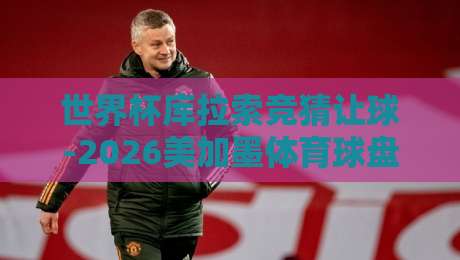 世界杯库拉索竞猜让球-2026美加墨体育球盘：揭秘【世界杯库拉索竞猜让球】的实战技巧与陷阱