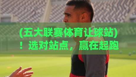 (五大联赛体育让球站)！选对站点，赢在起跑线【五大联赛】老球迷的经验之谈