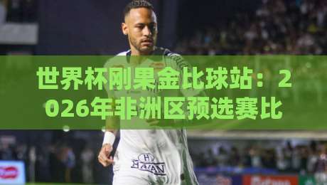 世界杯刚果金比球站：2026年非洲区预选赛比分预测与观赛指南