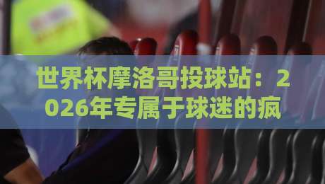 世界杯摩洛哥投球站：2026年专属于球迷的疯狂互动地标