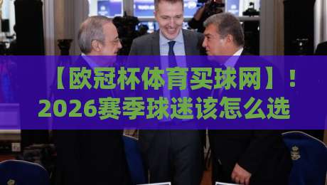 【欧冠杯体育买球网】！2026赛季球迷该怎么选平台