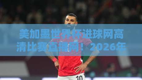 美加墨世界杯进球网高清比赛直播网！2026年观赛必备神器【美加墨世界杯进球网高清比赛直播网】