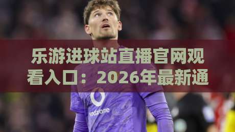 乐游进球站直播官网观看入口:2026年最新通道与避坑指南 乐游进球站直播官网观看入口:2026年最新通道与避坑指南