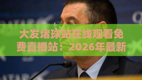 大发堵球站在线观看免费直播站:2026年最新观赛体验与避坑指南 大发堵球站在线观看免费直播站:2026年最新观赛体验与避坑指南