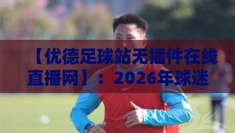 【优德足球站无插件在线直播网】：2026年球迷的私藏看球神器，真香体验说来就来
