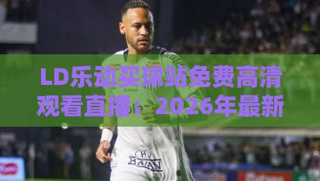 LD乐动买球站免费高清观看直播:2026年最新观赛指南与实用技巧