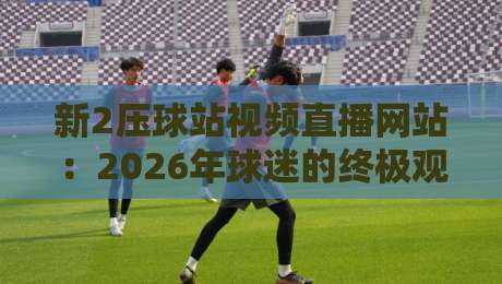 新2压球站视频直播网站：2026年球迷的终极观赛体验