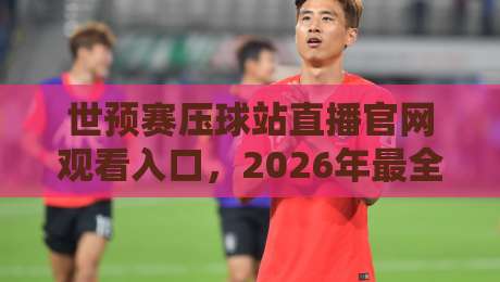 世预赛压球站直播官网观看入口，2026年最全观赛指南来啦！