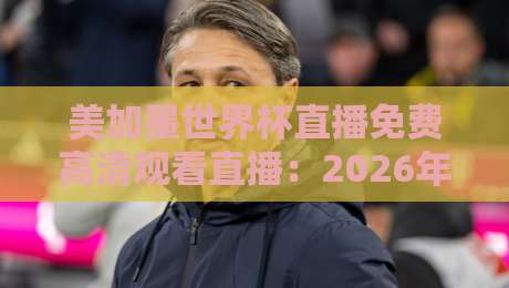 美加墨世界杯直播免费高清观看直播：2026年看球不花钱的5个靠谱渠道