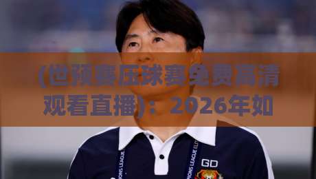 (世预赛压球赛免费高清观看直播)：2026年如何免费看高清？别错过这些压球赛直播秘诀！