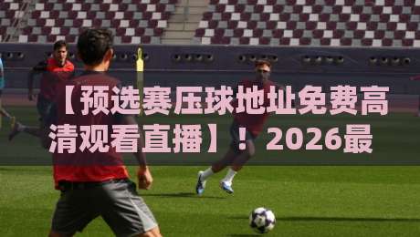 【预选赛压球地址免费高清观看直播】！2026最新观赛指南与避坑技巧