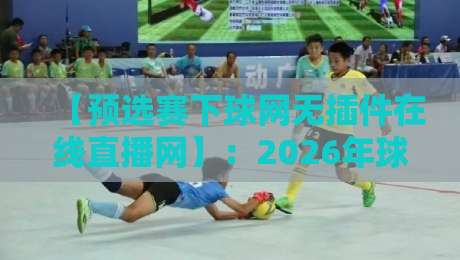 【预选赛下球网无插件在线直播网】：2026年球迷必备的高清观赛指南
