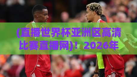(直播世界杯亚洲区高清比赛直播网)！2026年球迷必收藏的5个高清观赛技巧