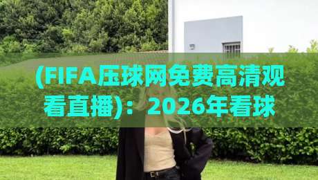 (FIFA压球网免费高清观看直播)：2026年看球党的新选择，体验如何？