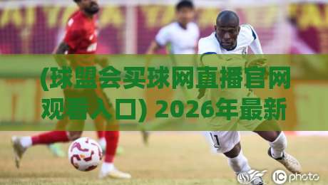 (球盟会买球网直播官网观看入口) 2026年最新指南：3分钟找到入口的实用方法