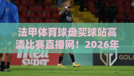 法甲体育球盘买球站高清比赛直播网！2026年观赛新体验与实用指南