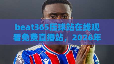 beat365压球站在线观看免费直播站，2026年球迷必备的观赛神器！