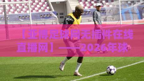 【亚博足球网无插件在线直播网】——2026年球迷必看的免费高清赛事平台