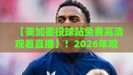 【美加墨投球站免费高清观看直播】！2026年观赛指南与避坑秘籍