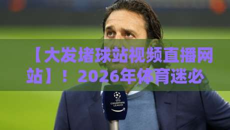 【大发堵球站视频直播网站】！2026年体育迷必备的高清观赛攻略