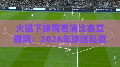火狐下球网高清比赛直播网：2026年球迷私藏的观赛指南
