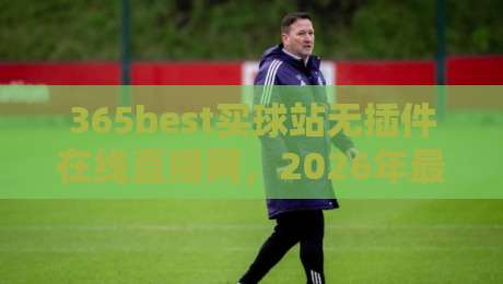 365best买球站无插件在线直播网，2026年最新评测：为什么它成为球迷首选的无延迟观赛平台？