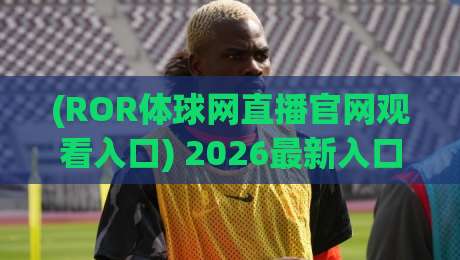 (ROR体球网直播官网观看入口) 2026最新入口与实用指南
