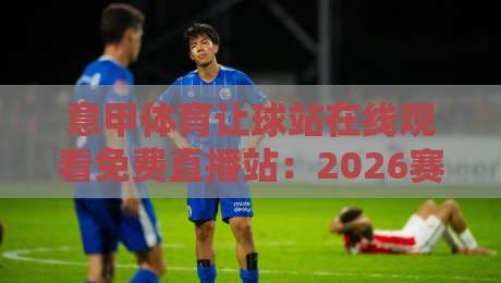 意甲体育让球站在线观看免费直播站：2026赛季观赛指南与避坑建议