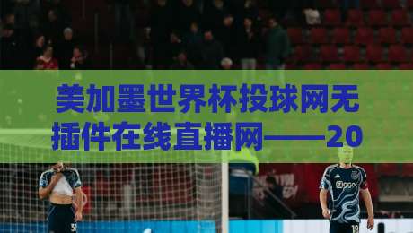 美加墨世界杯投球网无插件在线直播网——2026年观赛新选择！（美加墨世界杯投球网）