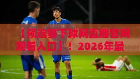 【预选赛下球网直播官网观看入口】！2026年最新赛事直播指南