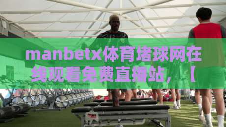 manbetx体育堵球网在线观看免费直播站，【manbetx体育堵球网在线观看免费直播站】2026年最新观赛指南