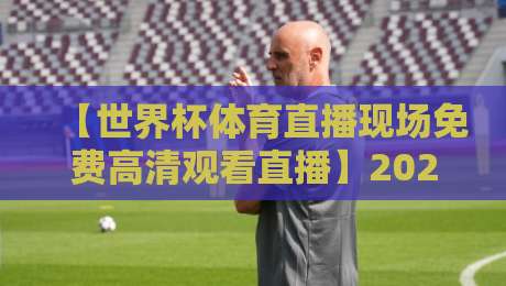 【世界杯体育直播现场免费高清观看直播】2026年观赛全攻略：这4个平台让你零卡顿看球