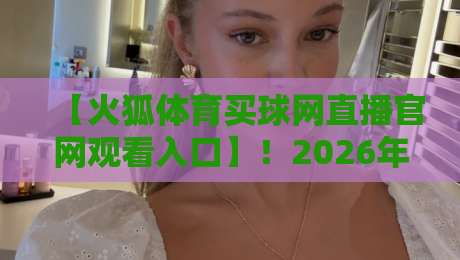 【火狐体育买球网直播官网观看入口】！2026年最新实测通道与避坑指南