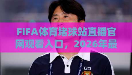 FIFA体育堵球站直播官网观看入口，2026年最全实测指南（附避坑技巧）