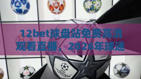 12bet球盘站免费高清观看直播，2026年球迷必备的观赛神器！