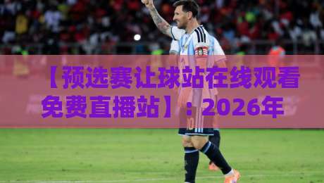【预选赛让球站在线观看免费直播站】: 2026年观赛指南，这些坑你别踩！