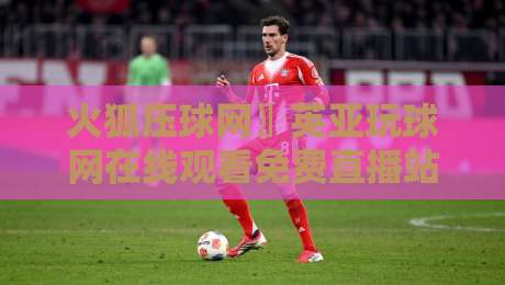 火狐压球网〗英亚玩球网在线观看免费直播站：2026年球迷必知的三大观赛新趋势