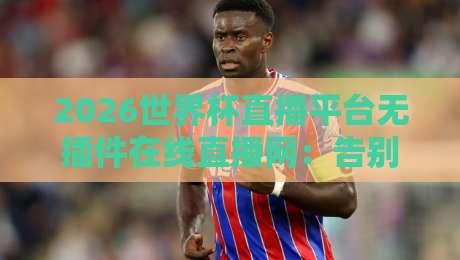 2026世界杯直播平台无插件在线直播网：告别卡顿，这届球迷终于等到了！