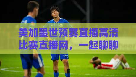 美加墨世预赛直播高清比赛直播网，一起聊聊2026世预赛怎么追？