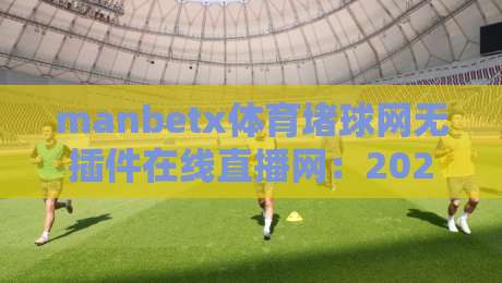 manbetx体育堵球网无插件在线直播网：2026年体育迷的终极观赛选择！（manbetx体育堵球网）高清流畅体验